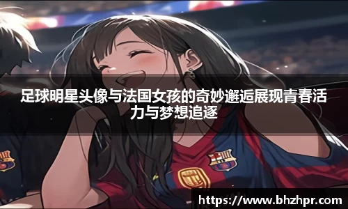 足球明星头像与法国女孩的奇妙邂逅展现青春活力与梦想追逐