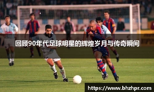 回顾90年代足球明星的辉煌岁月与传奇瞬间