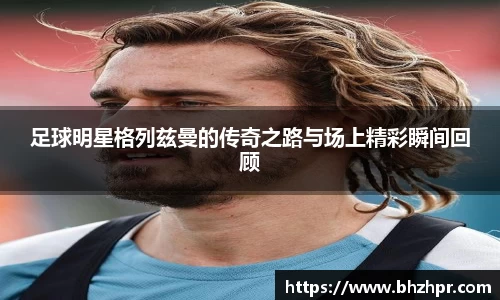 足球明星格列兹曼的传奇之路与场上精彩瞬间回顾