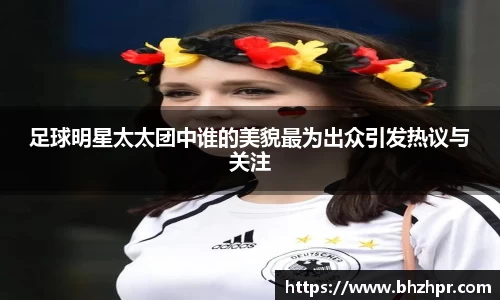 足球明星太太团中谁的美貌最为出众引发热议与关注